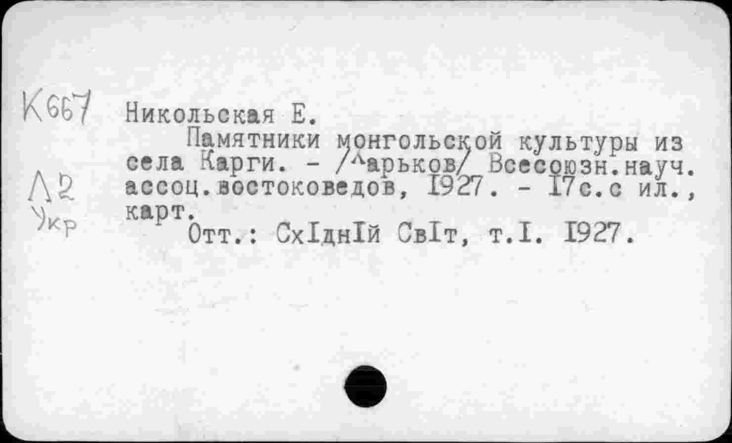 ﻿Никольская Е.
Памятники монгольской культуры из села Карги. - /Ларьков/ Всесоюзн.науч ассоц.востоковедов, 1927. - 17с.с ил. карт.
Отт.: Східній Світ, т.і. 1927.